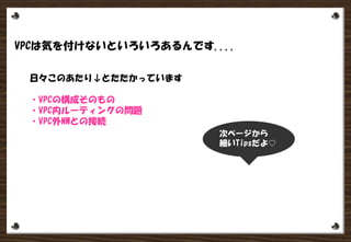 VPCは気を付けないといろいろあるんです....
日々このあたり↓とたたかっています
・VPCの構成そのもの
・VPC内ルーティングの問題
・VPC外NWとの接続
次ページから
細いTips
 