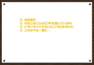  自己紹介
 わたしはこんなにVPCを愛しています
 いろいろイケてないところもあるけど..
 これからも一緒
 