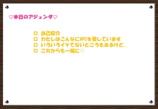  自己紹介
 わたしはこんなにVPCを愛しています
 いろいろイケてないところもあるけど..

 