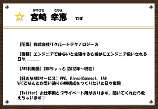 宮崎 幸恵 です☆
みやざき さちえ
【所属】株式会社リクルートテクノロジーズ
【職種】エンジニアではないと主張するも微妙にエンジニア扱いされる
日々.......
【AWS利用歴】2年ちょっと(2012年～現在）
【好きなAWSサービス】VPC、DirectConnect、IAM
VPCでなんとか思い通りのNW構成をつくりたいと日々奮闘
【Twitter】お仕事用とプライベート用があります。聞いてくれたら教
 