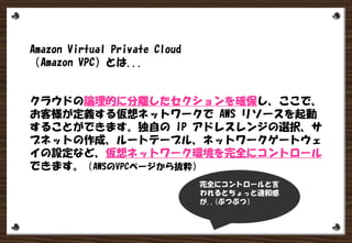 Amazon Virtual Private Cloud
（Amazon VPC）とは...
クラウドの論理的に分離したセクションを確保し、ここで、
お客様が定義する仮想ネットワークで AWS リソースを起動
することができます。独自の IP アドレスレンジの選択、サ
ブネットの作成、ルートテーブル、ネットワークゲートウェ
イの設定など、仮想ネットワーク環境を完全にコントロール
できます。（AWSのVPCページから抜粋）
完全にコントロールと言
われるとちょっと違和感
が..(ぶつぶつ）
 
