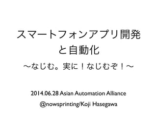 スマートフォンアプリ開発
と自動化
∼なじむ。実に！なじむぞ！∼
2014.06.28 Asian Automation Alliance
@nowsprinting/Koji Hasegawa
 