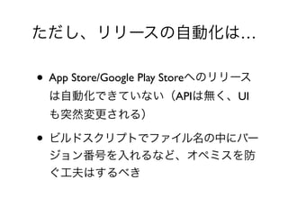 ただし、リリースの自動化は…
• App Store/Google Play Storeへのリリース
は自動化できていない（APIは無く、UI
も突然変更される）	

• ビルドスクリプトでファイル名の中にバー
ジョン番号を入れるなど、オペミスを防
ぐ工夫はするべき
 
