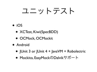 ユニットテスト
• iOS	

• XCTest, Kiwi(SpecBDD) 	

• OCMock, OCMockit	

• Android	

• JUnit 3 or JUnit 4 + JavaVM + Robolectric	

• Mockito, EasyMockのDalvikサポート
 