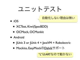 ユニットテスト
• iOS	

• XCTest, Kiwi(SpecBDD)	

• OCMock, OCMonkit	

• Android	

• JUnit 3 or JUnit 4 + JavaVM + Robolectric	

• Mockito, EasyMockのDalvikサポート
自動化しない理由は無い
“L”はARTなので動かない
 