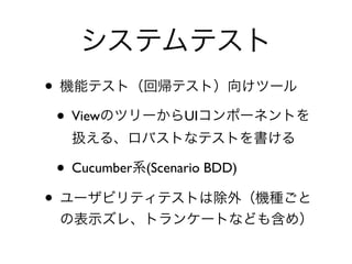 システムテスト
• 機能テスト（回帰テスト）向けツール	

• ViewのツリーからUIコンポーネントを
扱える、ロバストなテストを書ける	

• Cucumber系(Scenario BDD)	

• ユーザビリティテストは除外（機種ごと
の表示ズレ、トランケートなども含め）
 