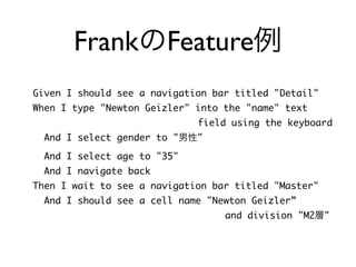 FrankのFeature例
Given I should see a navigation bar titled "Detail"	
When I type "Newton Geizler" into the "name" text	
	 	 	 	 	 	 	 	 	 	 	 field using the keyboard	
And I select gender to "男性"	
And I select age to "35"	
And I navigate back	
Then I wait to see a navigation bar titled "Master"	
And I should see a cell name "Newton Geizler”	
	 	 	 	 	 	 	 	 	 	 	 	 and division "M2層"
 
