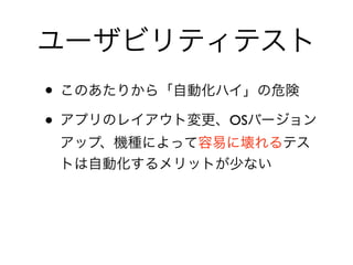 ユーザビリティテスト
• このあたりから「自動化ハイ」の危険	

• アプリのレイアウト変更、OSバージョン
アップ、機種によって容易に壊れるテス
トは自動化するメリットが少ない
 
