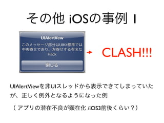 その他 iOSの事例 1
CLASH!!!
UIAlertViewを非UIスレッドから表示できてしまっていた
が、正しく例外となるようになった例	

（ アプリの潜在不良が顕在化 /iOS3前後くらい？）
 
