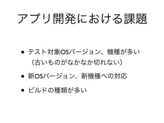 アプリ開発における課題
• テスト対象OSバージョン、機種が多い 
（古いものがなかなか切れない）	

• 新OSバージョン、新機種への対応	

• ビルドの種類が多い
 