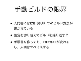 手動ビルドの限界
• 入門書にはIDE（GUI）でのビルド方法が
書かれている	

• 設定を切り替えてビルドを繰り返す？	

• 手順書を作っても、IDEのGUIが変わる
し、人間はオペミスする
 