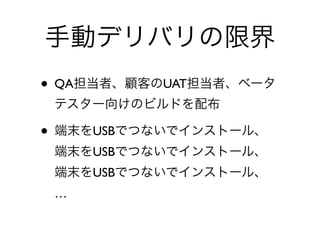 手動デリバリの限界
• QA担当者、顧客のUAT担当者、ベータ
テスター向けのビルドを配布	

• 端末をUSBでつないでインストール、 
端末をUSBでつないでインストール、 
端末をUSBでつないでインストール、 
…
 