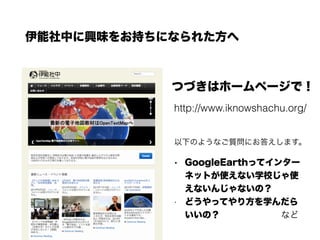 伊能社中に興味をお持ちになられた方へ
つづきはホームページで！
http://www.iknowshachu.org/
• GoogleEarthってインター
ネットが使えない学校じゃ使
えないんじゃないの？
• どうやってやり方を学んだら
いいの？       など
以下のようなご質問にお答えします。
 