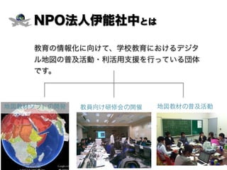 NPO法人伊能社中とは
教育の情報化に向けて、学校教育におけるデジタ
ル地図の普及活動・利活用支援を行っている団体
です。
教員向け研修会の開催 地図教材の普及活動地図教材ソフトの開発
 