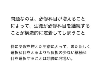問題なのは、必修科目が増えること
によって、生徒が必修科目を継続する
ことが構造的に定着してしまうこと
!
特に受験を控えた生徒にとって、また新しく
選択科目をとるよりも負担の少ない継続科
目を選択することは想像に容易い。
 