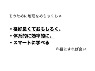 そのために地理をめちゃくちゃ
!
・格好良くておもしろく、
・体系的に効率的に、
・スマートに学べる
科目にすれば良い
 