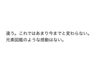 違う。これではあまり今までと変わらない。
元素図鑑のような感動はない。
 