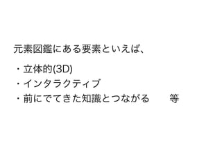 元素図鑑にある要素といえば、
・立体的(3D)
・インタラクティブ
・前にでてきた知識とつながる  等
 
