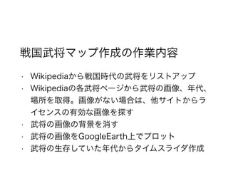 戦国武将マップ作成の作業内容
• Wikipediaから戦国時代の武将をリストアップ
• Wikipediaの各武将ページから武将の画像、年代、
場所を取得。画像がない場合は、他サイトからラ
イセンスの有効な画像を探す
• 武将の画像の背景を消す
• 武将の画像をGoogleEarth上でプロット
• 武将の生存していた年代からタイムスライダ作成
 