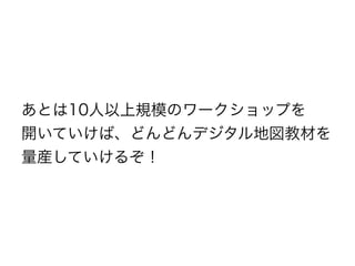 あとは10人以上規模のワークショップを
開いていけば、どんどんデジタル地図教材を
量産していけるぞ！
 