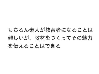 もちろん素人が教育者になることは
難しいが、教材をつくってその魅力
を伝えることはできる
 