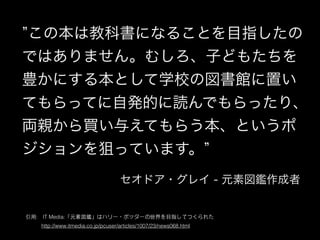 この本は教科書になることを目指したの
ではありません。むしろ、子どもたちを
豊かにする本として学校の図書館に置い
てもらってに自発的に読んでもらったり、
両親から買い与えてもらう本、というポ
ジションを狙っています。
引⽤用:　IT Media:「元素図鑑」はハリー・ポッターの世界を⺫⽬目指してつくられた
　　　http://www.itmedia.co.jp/pcuser/articles/1007/23/news068.html
セオドア・グレイ - 元素図鑑作成者
 