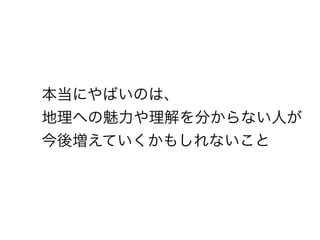 本当にやばいのは、
地理への魅力や理解を分からない人が
今後増えていくかもしれないこと
 