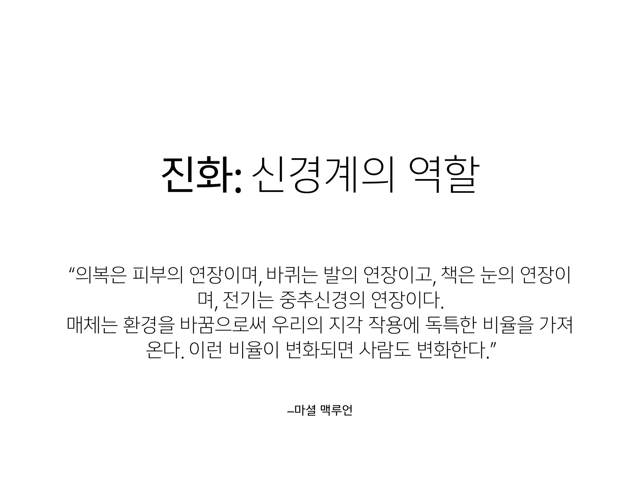 진화: 신경계의 역할
–마셜 맥루언
“의복은 피부의 연장이며, 바퀴는 발의 연장이고, 책은 눈의 연장이
며, 전기는 중추신경의 연장이다. 

매체는 환경을 바꿈으로써 우리의 지각 작용에 독특한 비율을 가져
온다. 이런 비율이 변화되면 사람도 변화한다.”
 
