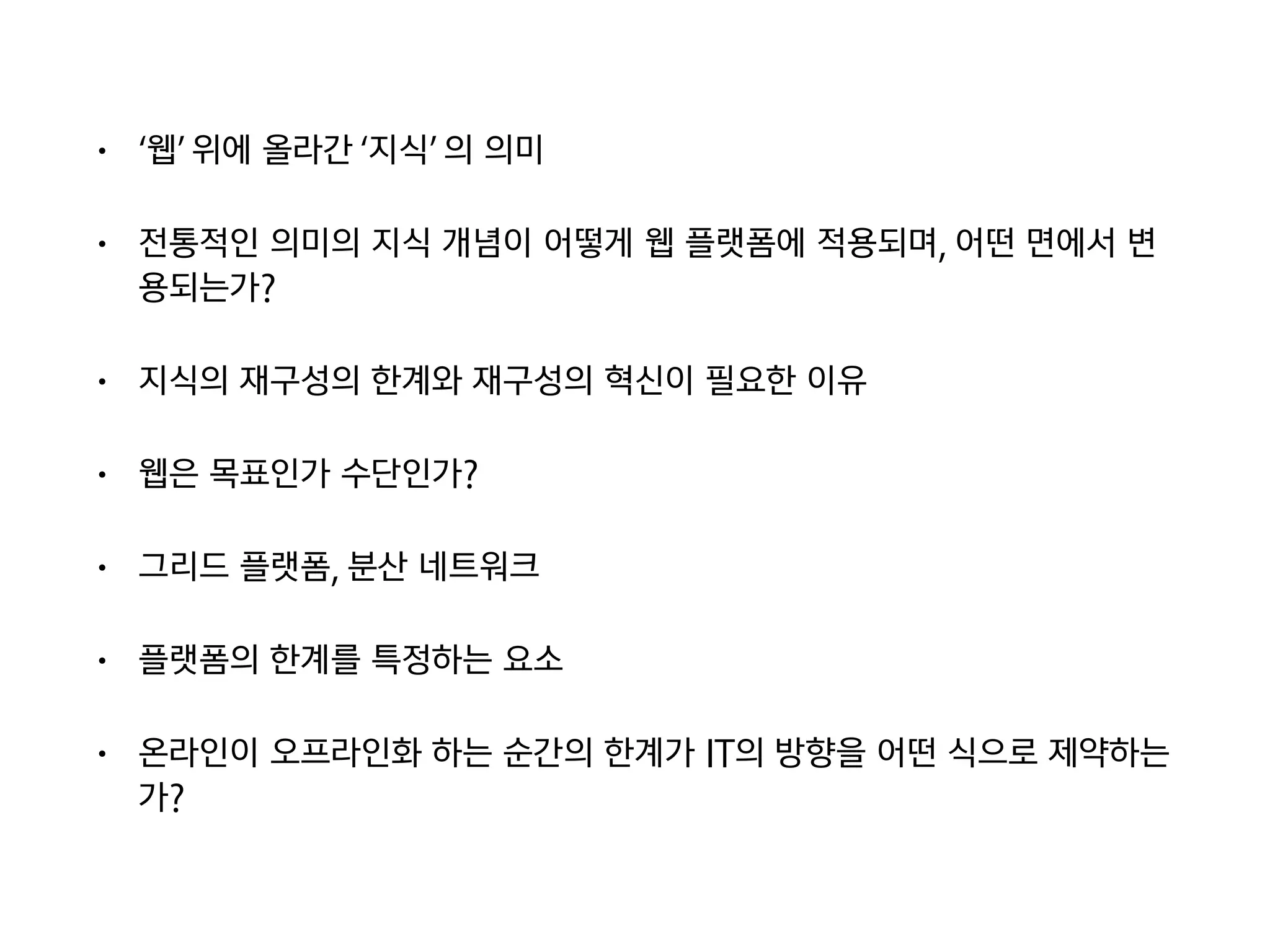 • ‘웹’ 위에 올라간 ‘지식’ 의 의미
• 전통적인 의미의 지식 개념이 어떻게 웹 플랫폼에 적용되며, 어떤 면에서 변
용되는가?
• 지식의 재구성의 한계와 재구성의 혁신이 필요한 이유
• 웹은 목표인가 수단인가?
• 그리드 플랫폼, 분산 네트워크
• 플랫폼의 한계를 특정하는 요소
• 온라인이 오프라인화 하는 순간의 한계가 IT의 방향을 어떤 식으로 제약하는
가?
 