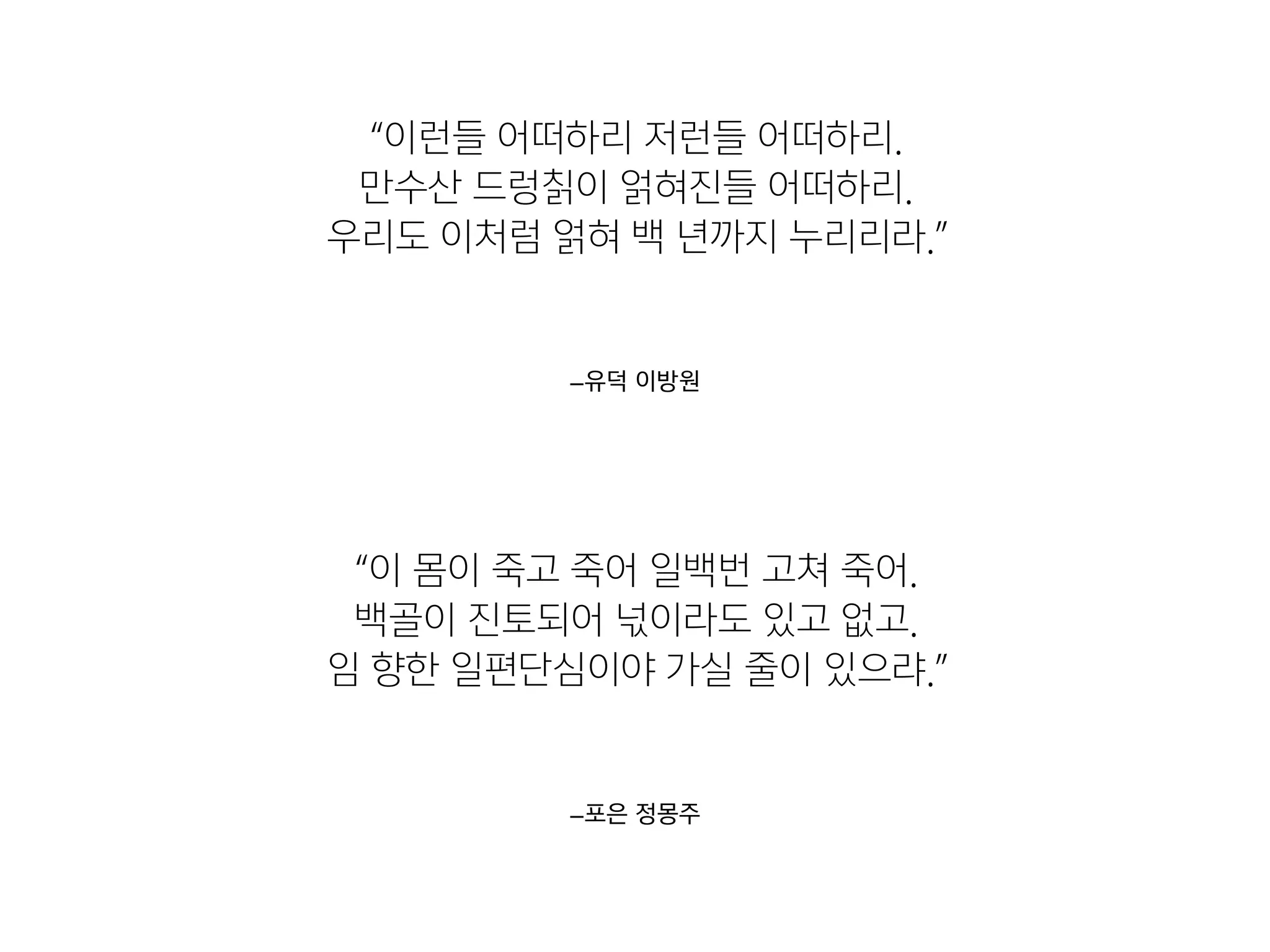 –포은 정몽주
“이 몸이 죽고 죽어 일백번 고쳐 죽어. 

백골이 진토되어 넋이라도 있고 없고. 

임 향한 일편단심이야 가실 줄이 있으랴.”
–유덕 이방원
“이런들 어떠하리 저런들 어떠하리. 

만수산 드렁칡이 얽혀진들 어떠하리. 

우리도 이처럼 얽혀 백 년까지 누리리라.”
 