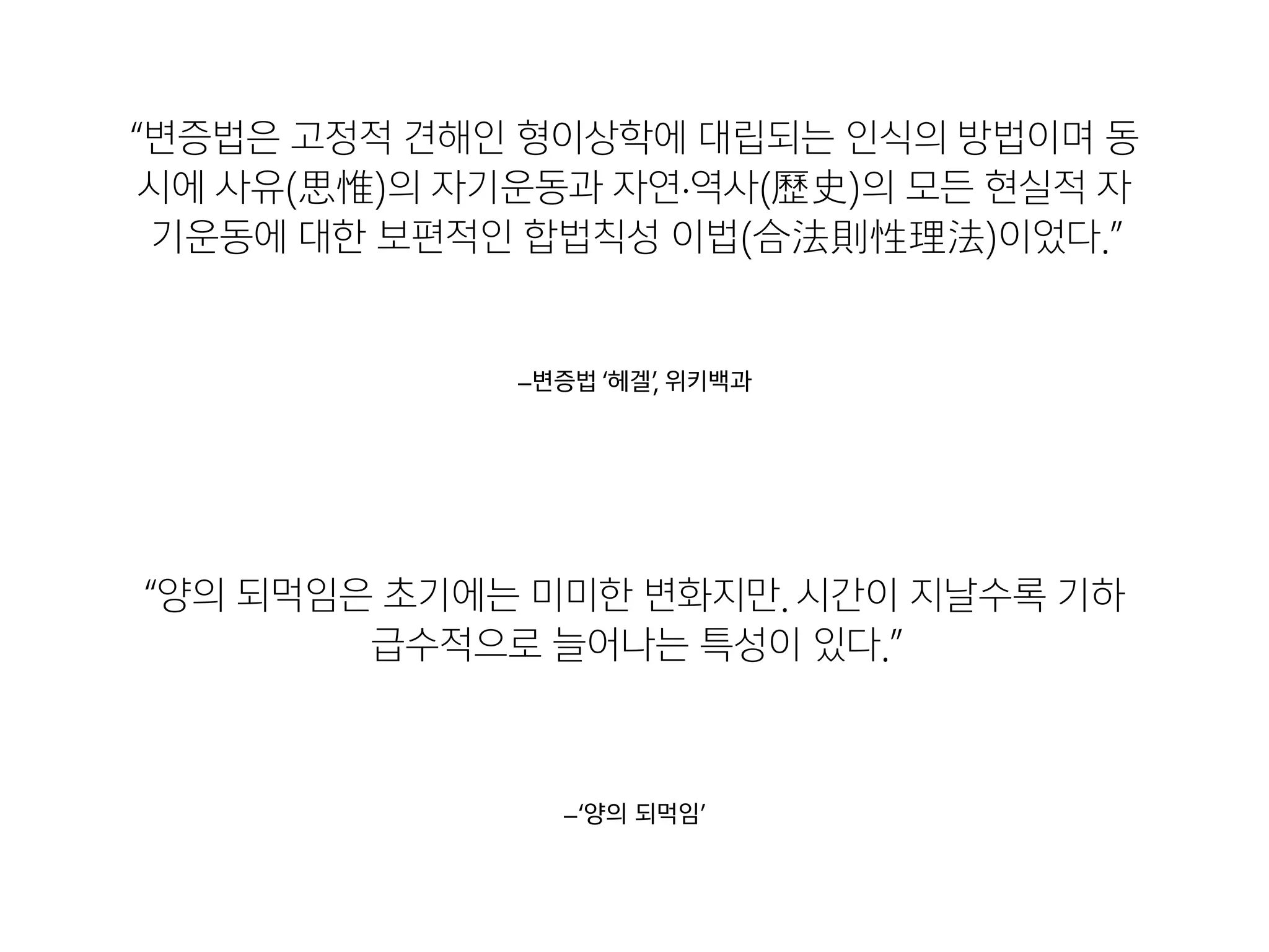–‘양의 되먹임’
“양의 되먹임은 초기에는 미미한 변화지만. 시간이 지날수록 기하
급수적으로 늘어나는 특성이 있다.”
–변증법 ‘헤겔’, 위키백과
“변증법은 고정적 견해인 형이상학에 대립되는 인식의 방법이며 동
시에 사유(思惟)의 자기운동과 자연·역사(歷歷史)의 모든 현실적 자
기운동에 대한 보편적인 합법칙성 이법(合法則性理理法)이었다.”
 