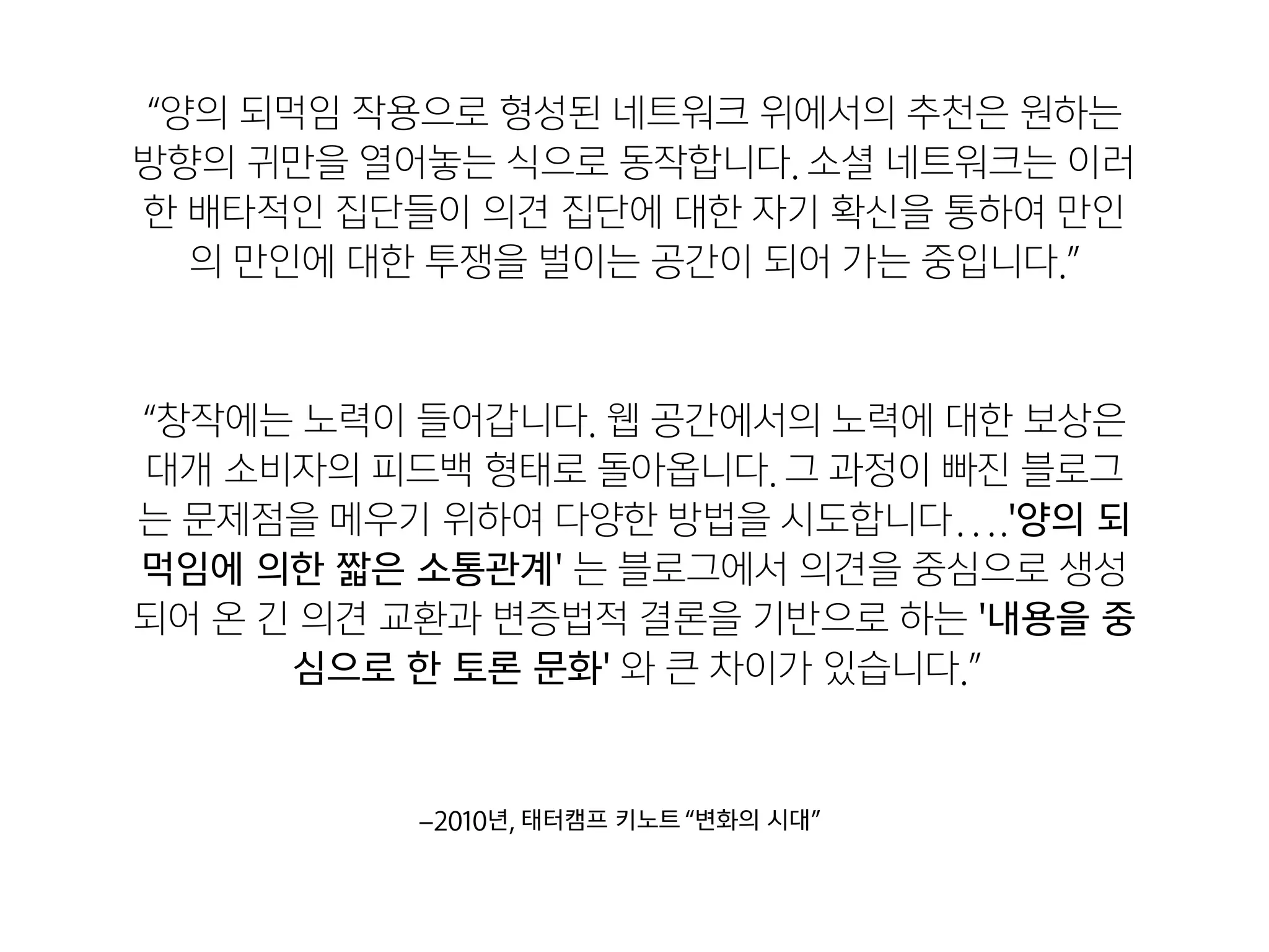 “창작에는 노력이 들어갑니다. 웹 공간에서의 노력에 대한 보상은
대개 소비자의 피드백 형태로 돌아옵니다. 그 과정이 빠진 블로그
는 문제점을 메우기 위하여 다양한 방법을 시도합니다….'양의 되
먹임에 의한 짧은 소통관계' 는 블로그에서 의견을 중심으로 생성
되어 온 긴 의견 교환과 변증법적 결론을 기반으로 하는 '내용을 중
심으로 한 토론 문화' 와 큰 차이가 있습니다.”
–2010년, 태터캠프 키노트“변화의 시대”
“양의 되먹임 작용으로 형성된 네트워크 위에서의 추천은 원하는
방향의 귀만을 열어놓는 식으로 동작합니다. 소셜 네트워크는 이러
한 배타적인 집단들이 의견 집단에 대한 자기 확신을 통하여 만인
의 만인에 대한 투쟁을 벌이는 공간이 되어 가는 중입니다.”
 