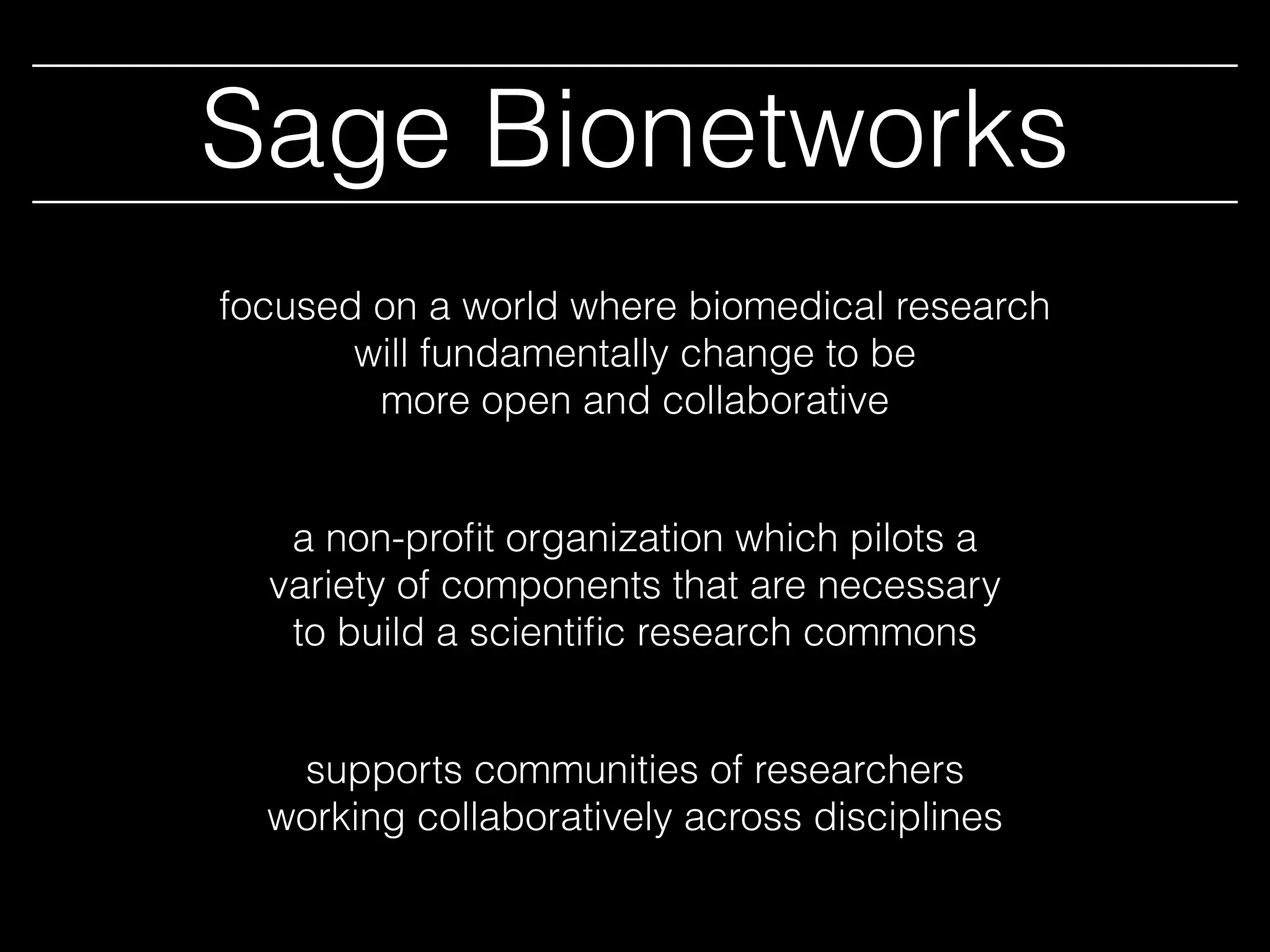 Sage Bionetworks
a non-proﬁt organization which pilots a
variety of components that are necessary
to build a scientiﬁc research commons
focused on a world where biomedical research
will fundamentally change to be
more open and collaborative
supports communities of researchers
working collaboratively across disciplines
 