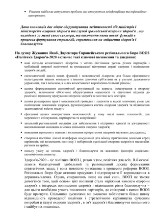 • Рішення найбільш актуальних проблем, що стосуються неінфекційних та інфекційних
захворювань.
Дана концепція дає міцне обґрунтування легітимності дій міністрів і
міністерств охорони здоров'я та служб громадської охорони здоров'я , що
виходять за межі свого сектора, та виконання ними нових функцій в
процесах формування стратегій, спрямованих на зміцнення здоров'я і
благополуччя.
На думку Жужанни Якаб, Директора Європейського регіонального бюро ВООЗ
«Політика Здоров'я-2020 включає такі ключові положення та завдання:
 нові підходи колективного лідерства з метою об'єднання зусиль різних партнерів і
мобілізації широкої політичної та громадської підтримки справі охорони і поліпшення
здоров'я людей;
 систематичний аналіз нових функцій і можливостей лідерства для більш ефективного
налагодження міцних контактів з іншими діючими суб'єктами як у системі державного
управління, так і поза нею, в цілях колективного вироблення спільних рішень;
 шляхи формулювання економічної аргументації на користь інвестування в охорону
здоров'я, включаючи об'єктивне обґрунтування корисності та ефективні підходи до
реалізації принципу врахування інтересів здоров'я в політиці всіх секторів;
 шляхи розширення прав і можливостей громадян і пацієнтів в якості ключових умов для
поліпшення показників здоров'я, функціонування систем охорони здоров'я та підвищення
задоволеності якістю послуг;
 ефективні шляхи використання можливостей, у тому числі нових технологій, для
мережевого спілкування, партнерства та комунікації;
 загальний регіональний механізм для забезпечення і підтримки єдності та узгодженості
висловлюваних положень в межах спільноти охорони здоров'я;
 виявлення прогалин у знаннях і визначення пріоритетних напрямів наукових досліджень;
 створення постійно діючої платформи комунікації для обміну практичним досвідом серед
керівників, які визначають політику, і поборників суспільної охорони здоров'я в масштабах
регіонів та країни;
 пильну увагу до питань здоров'я і благополуччя як важливих факторів соціально-
економічного розвитку.
Здоров'я-2020 – це політика ВООЗ і, разом з тим, політика для всіх. В її основі
лежить багаторічний глобальний та регіональний досвід формування
стратегічних засад, і вона повністю узгоджена з процесом реформи ВООЗ.
Регіональне бюро буде активно просувати і підтримувати її впровадження в
державах-членах. Однак, спираючись лише на свої сили, ВООЗ не зможе
домогтися того, щоб основи цієї політики стали наріжним каменем охорони
здоров'я в інтересах поліпшення здоров'я і підвищення рівня благополуччя –
для цього необхідна участь численних партнерів, до співпраці з якими ВООЗ
буде прагнути. Спільними зусиллями ми зможемо забезпечити більш повну
відповідність проведеної політики і стратегічного керівництва сучасним
потребам в галузі охорони здоров'я , в ім'я здоров'я і благополуччя нинішнього
і майбутніх поколінь».
 