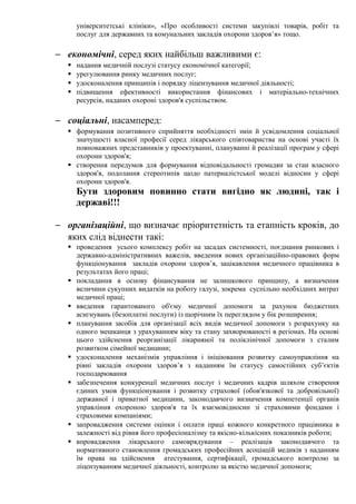 університетські клініки», «Про особливості системи закупівлі товарів, робіт та
послуг для державних та комунальних закладів охорони здоров’я» тощо.
− економічні, серед яких найбільш важливими є:
 надання медичній послузі статусу економічної категорії;
 урегулювання ринку медичних послуг;
 удосконалення принципів і порядку ліцензування медичної діяльності;
 підвищення ефективності використання фінансових і матеріально-технічних
ресурсів, наданих охороні здоров'я суспільством.
− соціальні, насамперед:
 формування позитивного сприйняття необхідності змін й усвідомлення соціальної
значущості власної професії серед лікарського співтовариства на основі участі їх
повноважних представників у проектуванні, плануванні й реалізації програм у сфері
охорони здоров'я;
 створення передумов для формування відповідальності громадян за стан власного
здоров'я, подолання стереотипів щодо патерналістської моделі відносин у сфері
охорони здоров'я.
Бути здоровим повинно стати вигідно як людині, так і
державі!!!
− організаційні, що визначає пріоритетність та етапність кроків, до
яких слід віднести такі:
 проведення усього комплексу робіт на засадах системності, поєднання ринкових і
державно-адміністративних важелів, введення нових організаційно-правових форм
функціонування закладів охорони здоров’я, зацікавлення медичного працівника в
результатах його праці;
 покладання в основу фінансування не залишкового принципу, а визначення
величини сукупних видатків на роботу галузі, зокрема суспільно необхідних витрат
медичної праці;
 введення гарантованого об'єму медичної допомоги за рахунок бюджетних
асигнувань (безоплатні послуги) із щорічним їх переглядом у бік розширення;
 планування засобів для організації всіх видів медичної допомоги з розрахунку на
одного мешканця з урахуванням віку та стану захворюваності в регіонах. На основі
цього здійснення реорганізації лікарняної та поліклінічної допомоги з сталим
розвитком сімейної медицини;
 удосконалення механізмів управління і ініціювання розвитку самоуправління на
рівні закладів охорони здоров’я з наданням їм статусу самостійних суб’єктів
господарювання
 забезпечення конкуренції медичних послуг і медичних кадрів шляхом створення
єдиних умов функціонування і розвитку страхової (обов'язкової та добровільної)
державної і приватної медицини, законодавчого визначення компетенції органів
управління охороною здоров'я та їх взаємовідносин зі страховими фондами і
страховими компаніями;
 запровадження системи оцінки і оплати праці кожного конкретного працівника в
залежності від рівня його професіоналізму та якісно-кількісних показників роботи;
 впровадження лікарського самоврядування – реалізація законодавчого та
нормативного становлення громадських професійних асоціацій медиків з наданням
їм права на здійснення атестування, сертифікації, громадського контролю за
ліцензуванням медичної діяльності, контролю за якістю медичної допомоги;
 