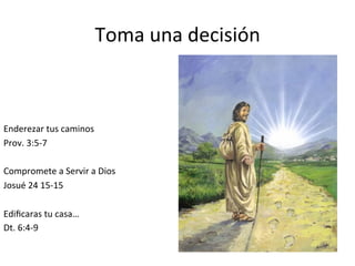 Toma	
  una	
  decisión	
  	
  
Enderezar	
  tus	
  caminos	
  
Prov.	
  3:5-­‐7	
  
	
  
Compromete	
  a	
  Servir	
  a	
  Dios	
  
Josué	
  24	
  15-­‐15	
  
	
  
Ediﬁcaras	
  tu	
  casa…	
  
Dt.	
  6:4-­‐9	
  
	
  
 