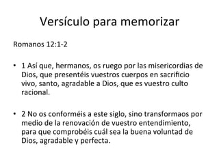 Versículo	
  para	
  memorizar	
  	
  
Romanos	
  12:1-­‐2	
  
•  1	
  Así	
  que,	
  hermanos,	
  os	
  ruego	
  por	
  las	
  misericordias	
  de	
  
Dios,	
  que	
  presentéis	
  vuestros	
  cuerpos	
  en	
  sacriﬁcio	
  
vivo,	
  santo,	
  agradable	
  a	
  Dios,	
  que	
  es	
  vuestro	
  culto	
  
racional.	
  
•  2	
  No	
  os	
  conforméis	
  a	
  este	
  siglo,	
  sino	
  transformaos	
  por	
  
medio	
  de	
  la	
  renovación	
  de	
  vuestro	
  entendimiento,	
  
para	
  que	
  comprobéis	
  cuál	
  sea	
  la	
  buena	
  voluntad	
  de	
  
Dios,	
  agradable	
  y	
  perfecta.	
  
 
