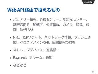 WebAPI経由で扱えるもの
• バッテリー情報、近接センサー、周辺光センサー、
端末の向き、加速度、位置情報、カメラ、録音、録
画、FMラジオ
• NFC、TCPソケット、ネットワーク情報、プッシュ通
知、クロスドメインXHR、回線情報の取得
• ストレージデバイス、連絡帳、
• Payment、アラーム、通知
• などなど
36
 