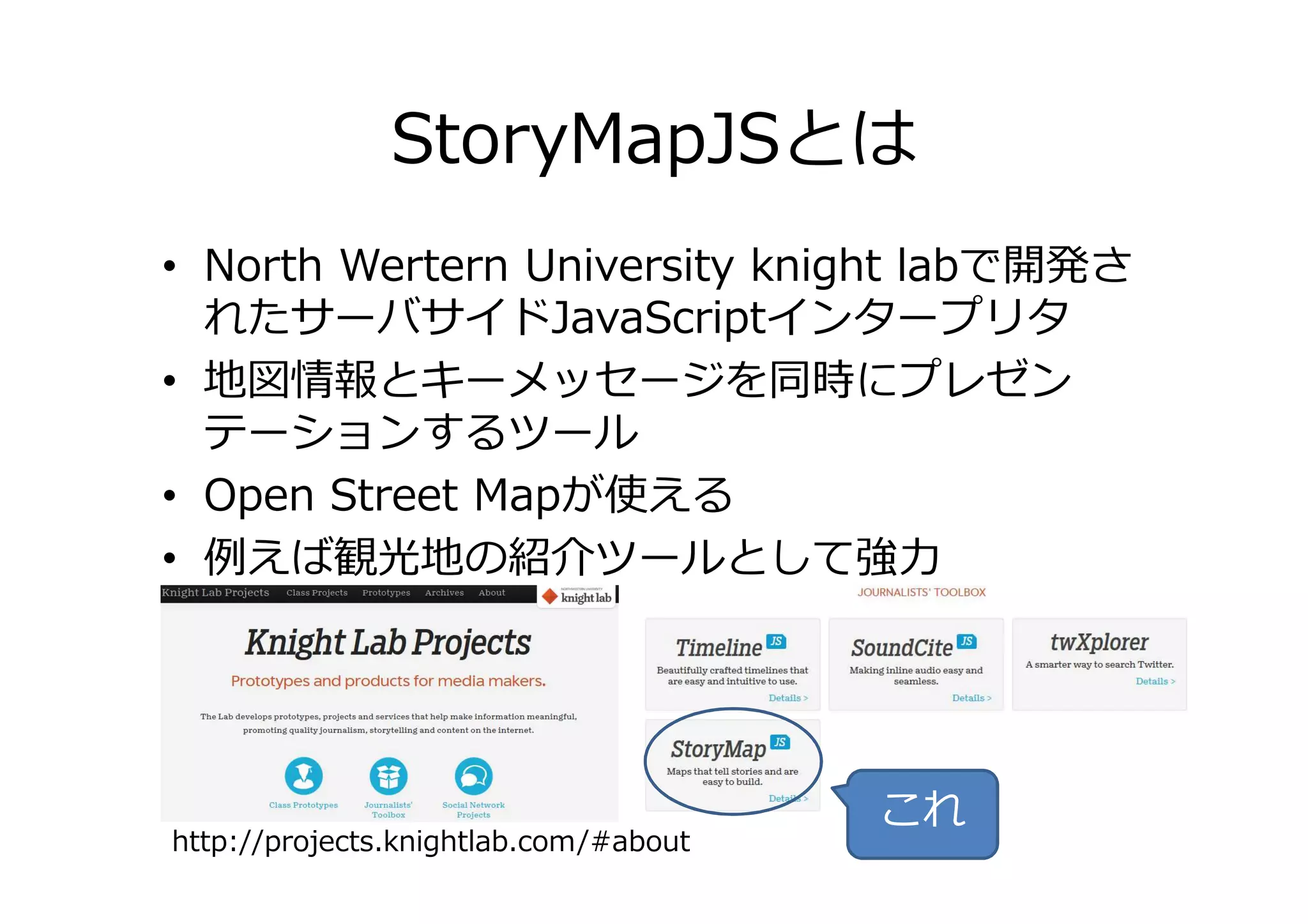 StoryMapJSとは
• North Wertern University knight labで開発さ
れたサーバサイドJavaScriptインタープリタ
• 地図情報とキーメッセージを同時にプレゼン
テーションするツールテーションするツール
• Open Street Mapが使える
• 例えば観光地の紹介ツールとして強⼒
http://projects.knightlab.com/#about
これ
 