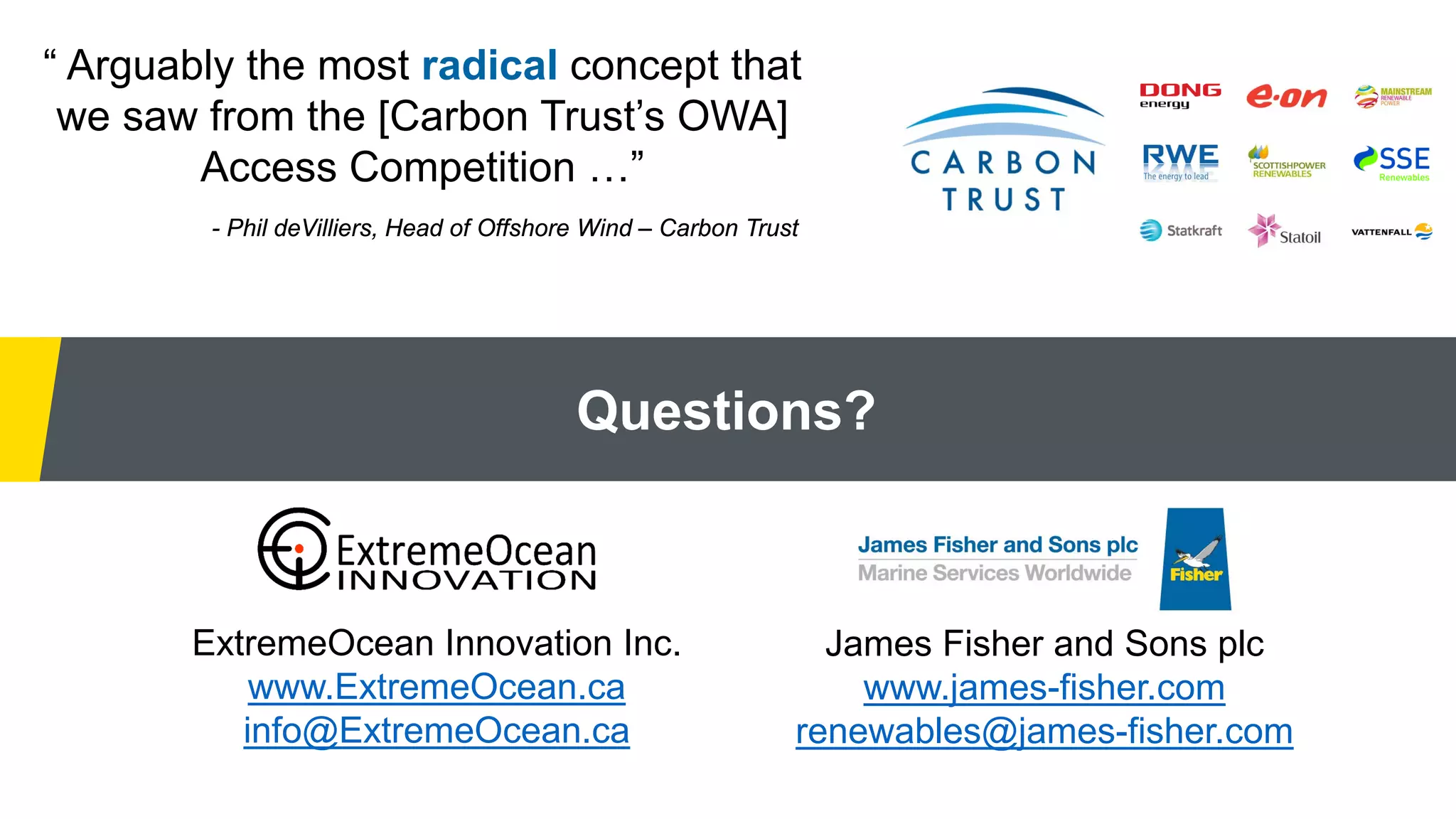 Questions?
ExtremeOcean Innovation Inc.
www.ExtremeOcean.ca
info@ExtremeOcean.ca
James Fisher and Sons plc
www.james-fisher.com
renewables@james-fisher.com
“ Arguably the most radical concept that
we saw from the [Carbon Trust’s OWA]
Access Competition …”
- Phil deVilliers, Head of Offshore Wind – Carbon Trust
 