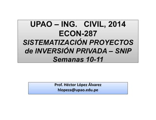 UPAO – ING. CIVIL, 2014
ECON-287
SISTEMATIZACIÓN PROYECTOS
de INVERSIÓN PRIVADA – SNIP
Semanas 10-11
UPAO – ING. CIVIL, 2014
ECON-287
SISTEMATIZACIÓN PROYECTOS
de INVERSIÓN PRIVADA – SNIP
Semanas 10-11
Prof. Héctor López Álvarez
hlopeza@upao.edu.pe
Prof. Héctor López Álvarez
hlopeza@upao.edu.pe
 