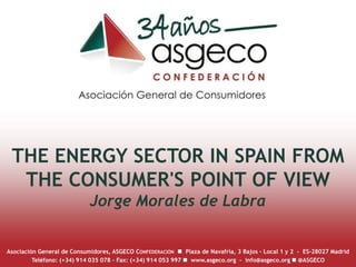 THE ENERGY SECTOR IN SPAIN FROM
THE CONSUMER'S POINT OF VIEW
Jorge Morales de Labra
Asociación General de Consumidores, ASGECO CONFEDERACIÓN n Plaza de Navafría, 3 Bajos - Local 1 y 2 – ES-28027 Madrid
Teléfono: (+34) 914 035 078 – Fax: (+34) 914 053 997 n www.asgeco.org - info@asgeco.org n @ASGECO
 