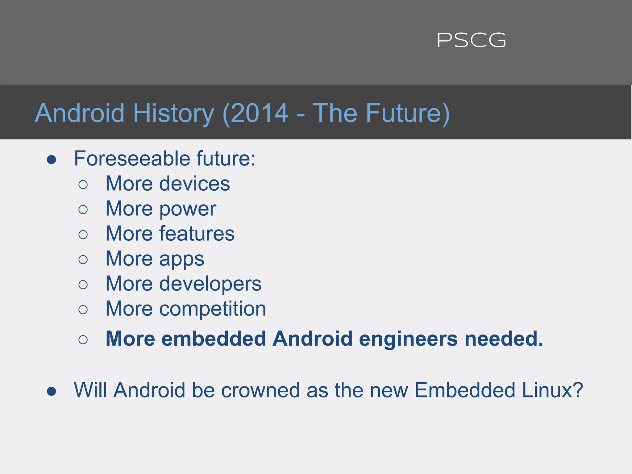 ● Foreseeable future:
○ More devices
○ More power
○ More features
○ More apps
○ More developers
○ More competition
○ More embedded Android engineers needed.
● Will Android be crowned as the new Embedded Linux?
Android History (2014 - The Future)
PSCG
 