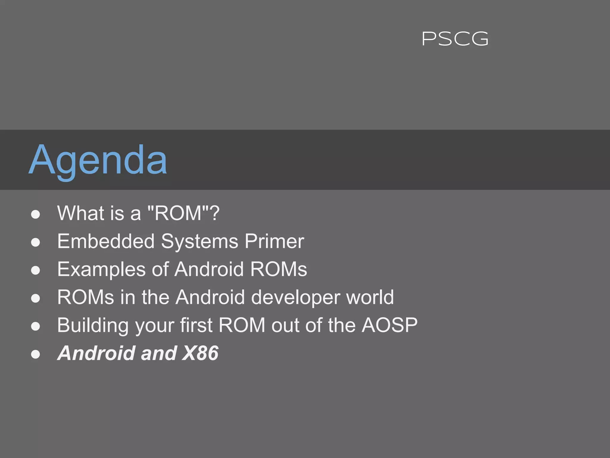 Agenda
● What is a "ROM"?
● Embedded Systems Primer
● Examples of Android ROMs
● ROMs in the Android developer world
● Building your first ROM out of the AOSP
● Android and X86
PSCG
 