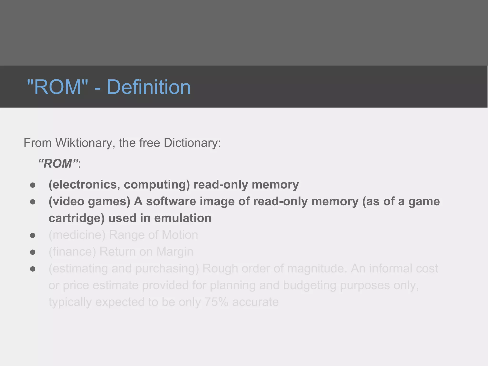 From Wiktionary, the free Dictionary:
“ROM”:
● (electronics, computing) read-only memory
● (video games) A software image of read-only memory (as of a game
cartridge) used in emulation
● (medicine) Range of Motion
● (finance) Return on Margin
● (estimating and purchasing) Rough order of magnitude. An informal cost
or price estimate provided for planning and budgeting purposes only,
typically expected to be only 75% accurate
"ROM" - Definition
PSCG
 