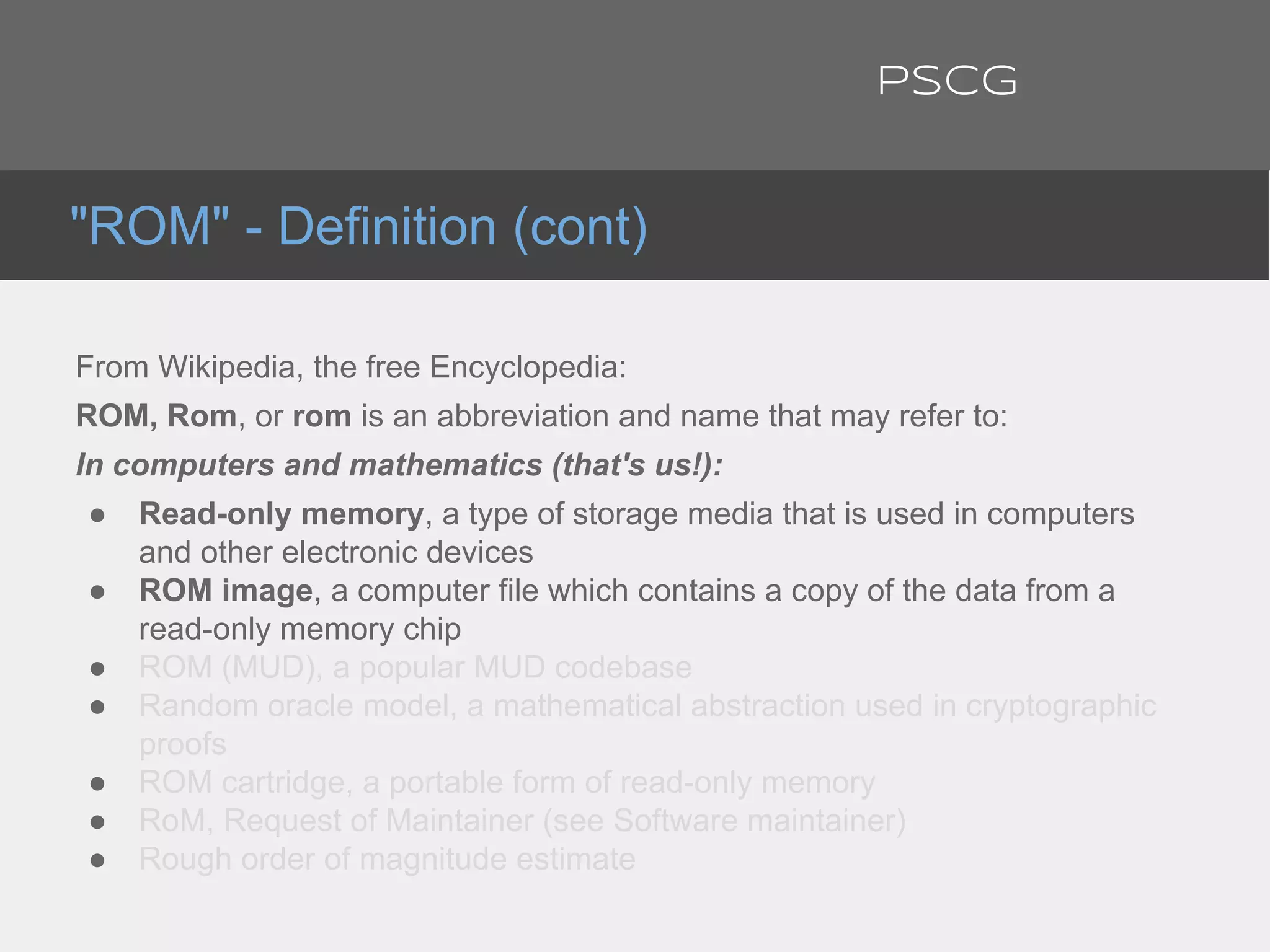 From Wikipedia, the free Encyclopedia:
ROM, Rom, or rom is an abbreviation and name that may refer to:
In computers and mathematics (that's us!):
● Read-only memory, a type of storage media that is used in computers
and other electronic devices
● ROM image, a computer file which contains a copy of the data from a
read-only memory chip
● ROM (MUD), a popular MUD codebase
● Random oracle model, a mathematical abstraction used in cryptographic
proofs
● ROM cartridge, a portable form of read-only memory
● RoM, Request of Maintainer (see Software maintainer)
● Rough order of magnitude estimate
"ROM" - Definition (cont)
PSCG
 