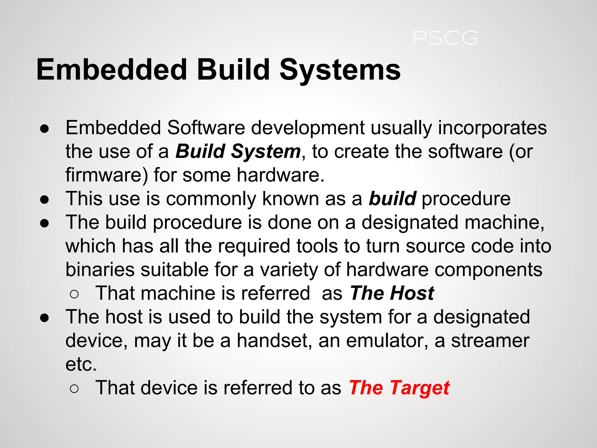 Embedded Build Systems
● Embedded Software development usually incorporates
the use of a Build System, to create the software (or
firmware) for some hardware.
● This use is commonly known as a build procedure
● The build procedure is done on a designated machine,
which has all the required tools to turn source code into
binaries suitable for a variety of hardware components
○ That machine is referred as The Host
● The host is used to build the system for a designated
device, may it be a handset, an emulator, a streamer
etc.
○ That device is referred to as The Target
PSCG
 
