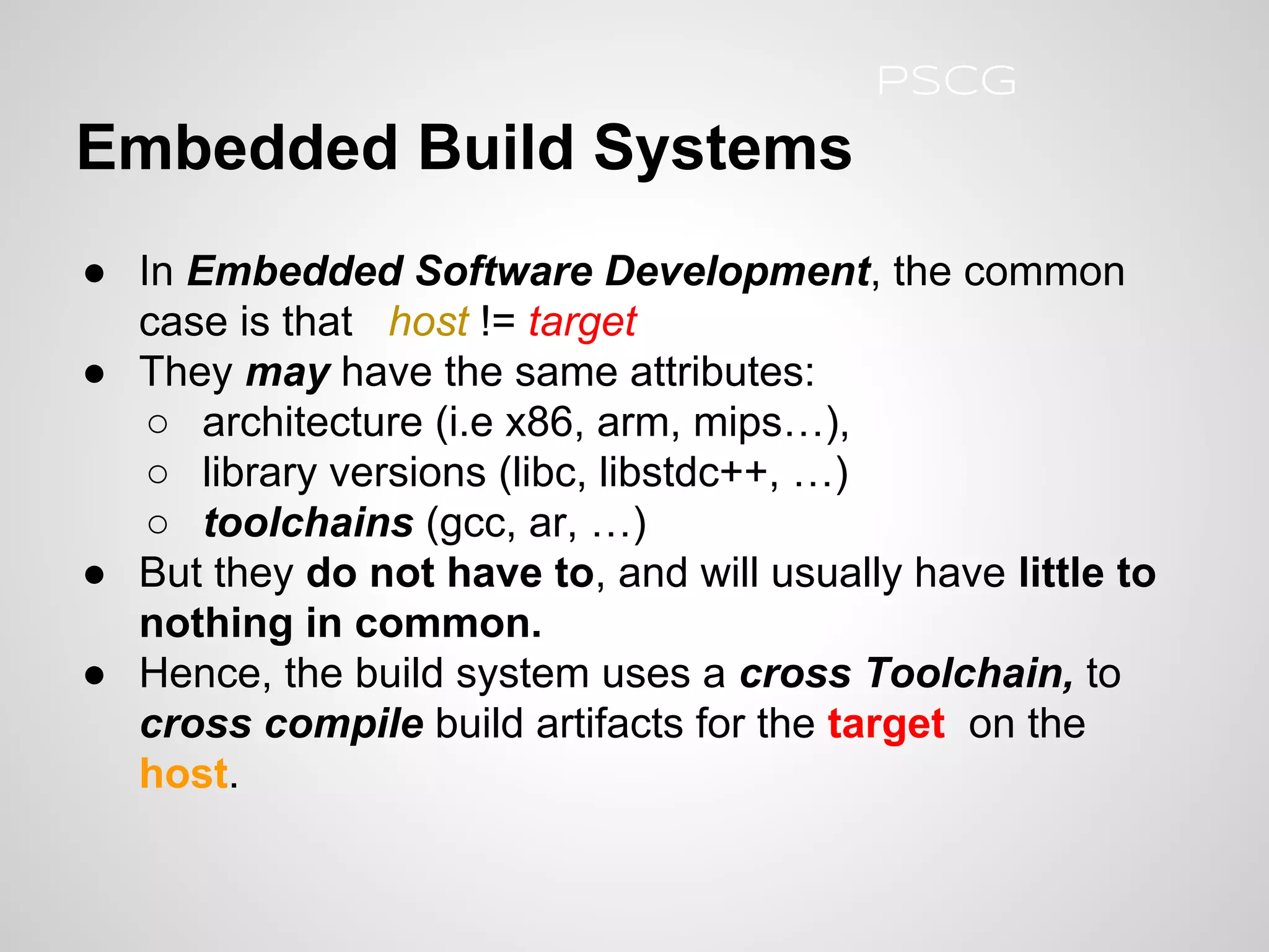 ● In Embedded Software Development, the common
case is that host != target
● They may have the same attributes:
○ architecture (i.e x86, arm, mips…),
○ library versions (libc, libstdc++, …)
○ toolchains (gcc, ar, …)
● But they do not have to, and will usually have little to
nothing in common.
● Hence, the build system uses a cross Toolchain, to
cross compile build artifacts for the target on the
host.
Embedded Build Systems
PSCG
 