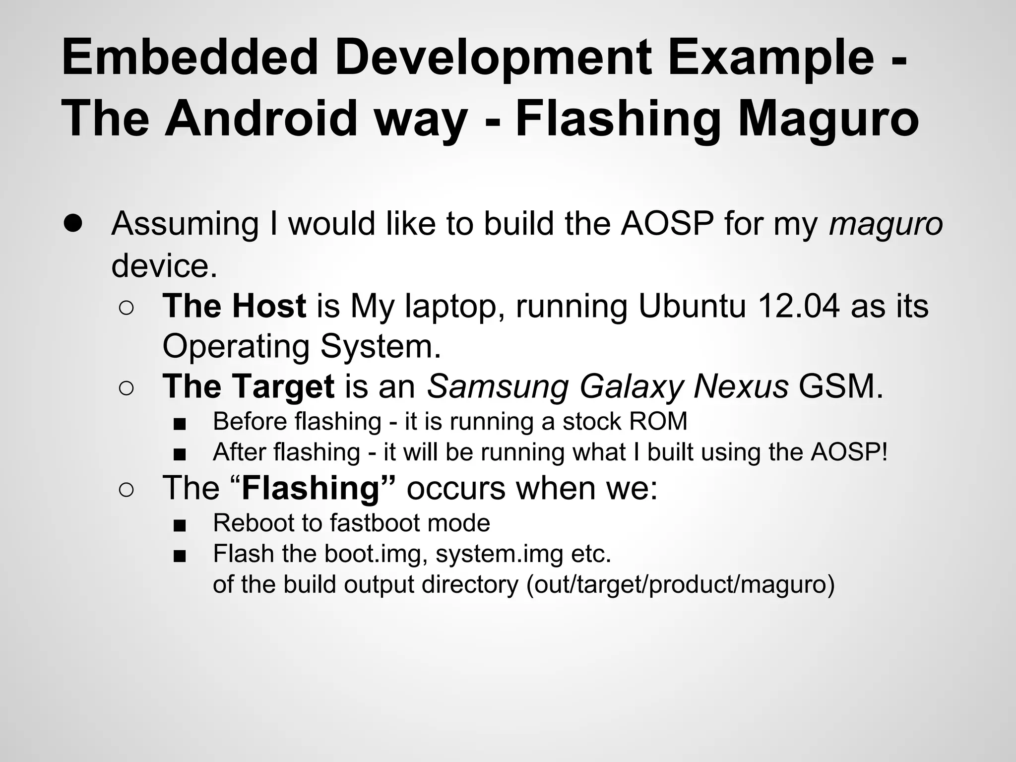 Embedded Development Example -
The Android way - Flashing Maguro
● Assuming I would like to build the AOSP for my maguro
device.
○ The Host is My laptop, running Ubuntu 12.04 as its
Operating System.
○ The Target is an Samsung Galaxy Nexus GSM.
■ Before flashing - it is running a stock ROM
■ After flashing - it will be running what I built using the AOSP!
○ The “Flashing” occurs when we:
■ Reboot to fastboot mode
■ Flash the boot.img, system.img etc.
of the build output directory (out/target/product/maguro)
 