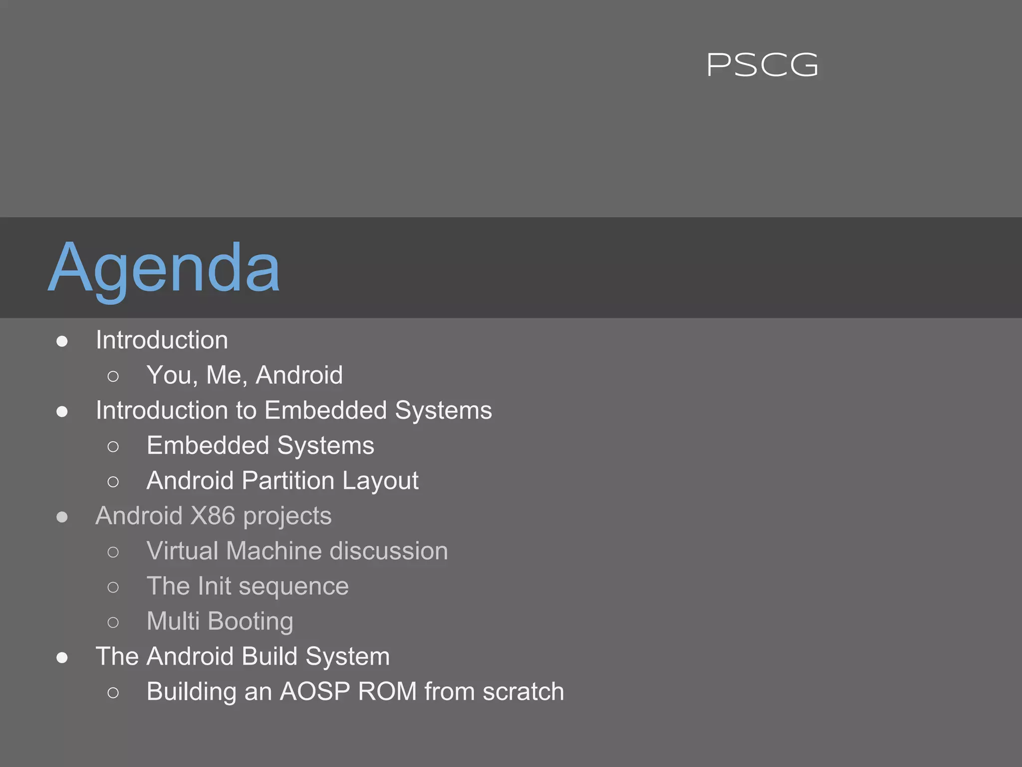 Agenda
● Introduction
○ You, Me, Android
● Introduction to Embedded Systems
○ Embedded Systems
○ Android Partition Layout
● Android X86 projects
○ Virtual Machine discussion
○ The Init sequence
○ Multi Booting
● The Android Build System
○ Building an AOSP ROM from scratch
PSCG
 